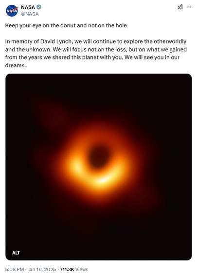 Tweet from NASA
@NASA
Keep your eye on the donut and not on the hole.

In memory of David Lynch, we will continue to explore the otherworldly and the unknown. We will focus not on the loss, but on what we gained from the years we shared this planet with you. We will see you in our dreams.

With donut-shaped image of supermassive black hole in the center of Messier 87 (M87) taken by the Event Horizon Telescope in 2019