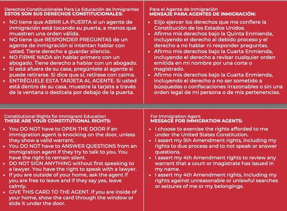 In Spanish and English, the following words are printed in white text on red background, hence the term “red cards” by which they are commonly referred to. 

Constitutional Rights for Immigrant Education
THESE ARE YOUR CONSTITUTIONAL RIGHTS:
You DO NOT have to OPEN THE DOOR if an
immigration agent is knocking on the door, unless
they show a valid warrant.
You DO NOT have to ANSWER QUESTIONS from an
immigration agent if they try to talk to you. You
have the right to remain silent.
DO NOT SIGN ANYTHING without first speaking to
a lawyer. You have the right to speak with a lawyer.
If you are outside of your home, ask the agent if
you are free to leave and if they say yes, leave
calmly.
GIVE THIS CARD TO THE AGENT. If you are inside of
your home, show the card through the window or
slide it under the door.
For Immigration Agent
MESSAGE FOR IMMIGRATION AGENTS:
I choose to exercise the rights afforded to me
under the United States Constitution.
I assert my 5th Amendment rights, including my
rights to due process and to not speak or answer
questions.
I assert my 4th Amendment rights to review any
warrant that a court or magistrate has issued in
my name.
I assert my 4th Amendment rights, including my
rights against unreasonable or unlawful searches