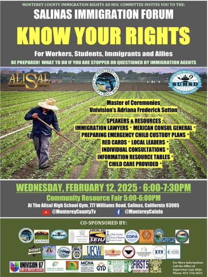 A photo of an individual at work in a field is at the center of this poster. It announces a Salinas Immigration Forum on Know Your Rights for workers, students, immigrants, and allies. The forum is February 12, 2025 from 6 to 7:30 PM in the Alisal High School Gym, 777 Williams Road, Salinas, California.  Additional details are on the poster; please go to https://www.countyofmonterey.gov/Home/Components/Calendar/Event/48372/.