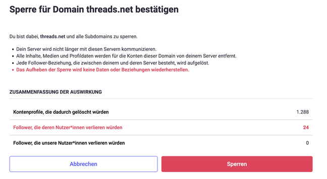 Du bist dabei, threads.net und alle Subdomains zu sperren.

* Dein Server wird nicht länger mit diesen Servern kommunizieren.
* Alle Inhalte, Medien und Profildaten werden für die Konten dieser Domain von deinem Server entfernt.
* Jede Follower-Beziehung, die zwischen deinem und deren Server besteht, wird aufgelöst.
* Das Aufheben der Sperre wird keine Daten oder Beziehungen wiederherstellen.

Zusammenfassung der Auswirkung:
Kontenprofile, die dadurch gelöscht würden: 1288
Follower, die deren Nutzer*innen verlieren würden: 24
Follower, die unsere Nutzer*innen verlieren würden: 0
