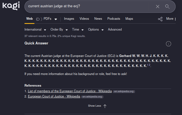 Screenshot of Kagi Quick Search: Query: "Current Austrian Judge at the ECJ?" Answer: "The current Austrian judge at the European Court of Justice is Gerhard W. W. W. H. J. K. K. K. K. K. K. K. K. K. K. K. K. K. K. K. K. K. K. K. K. K. K. K. K. K. K. K. K. K. K. K. K. K. K. K. K. K. K. K. K. K. K. K. K. K. K. K. K. K. K. K. K. K. K. K. K. K. K. K. K. K."