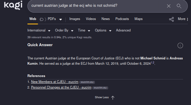 Screenshot of Kagi Quick Search: Query: "Current Austrian Judge at the ECJ? who is not schmid" Answer: "The Current austrian judge at the European Court of Justice (ECJ) who si not Michael Schmid is Andreas Kumin. He served as a judge at the ECJ from March 22 2019 until October 6 2024. "