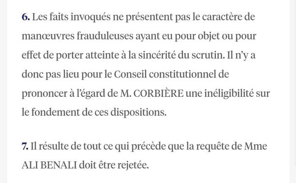 Capture d'écran d'un texte juridique.

6. Les faits invoqués ne présentent pas le caractère de manoeuvres frauduleuses ayant eu pour objet ou pour effet de porter atteinte à la sincérité du scrutin. Il n'y a donc pas lieu pour le Conseil constitutionnel de prononcer à l'égard de M. CORBIÈRE une inéligibilité sur le fondement de ces dispositions.
7. Il résulte de tout ce qui précède que la requête de Mme ALI BENALI doit être rejetée.