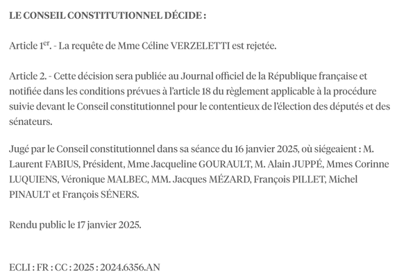LE CONSEIL CONSTITUTIONNEL DECIDE :

Article 1°". - La requéte de Mme Céline VERZELETTI est rejetée.

Article 2. - Cette décision sera publiée au Journal officiel de la République francaise et notifiée dans les conditions prévues a l'article 18 du réglement applicable a la procédure suivie devant le Conseil constitutionnel pour le contentieux de I€lection des députés et des sénateurs.

Juggé par le Conseil constitutionnel dans sa séance du 16 janvier 2025, ol siégeaient : M. Laurent FABIUS, Président, Mme Jacqueline GOURAULT, M. Alain JUPPE, Mmes Corinne LUQUIENS, Véronique MALBEC, MM. Jacques MEZARD, Francois PILLET, Michel PINAULT et Francois SENERS.

Rendu public le 17 janvier 2025.

ECLI: FR: CC:2025:2024.6356.AN