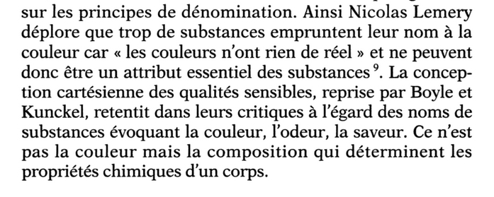 Ainsi Nicolas Lemery déplore que trop de substances empruntent leur nom a la couleur car « les couleurs n'ont rien de réel » et ne peuvent donc être un attribut essentiel des substances . La conception cartésienne des qualités sensibles, reprise par Boyle et Kunckel, retentit dans leurs critiques à I'égard des noms de substances évoquant la couleur, l'odeur, la saveur. Ce n’est pas la couleur mais la composition qui déterminent les propriétés chimiques d’un corps.