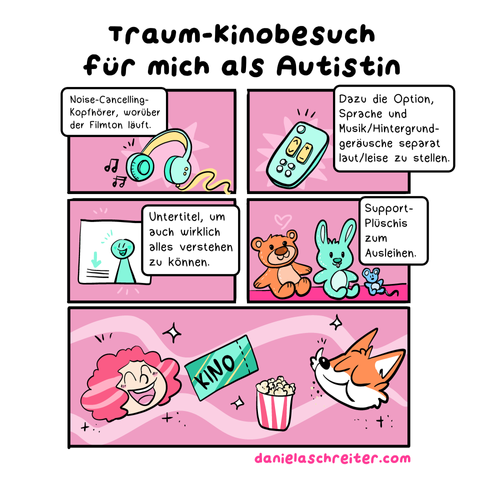 Ein Comic mit insgesamt 5 Panels. Die Hintergrundarbe ist überall ein dunkles Pink.  Die Überschrift lautet: Traum-Kinobesuch für mich als Autistin Panel 1 zeigt grün-gelbe Kopfhörer, aus denen zwei Notensymbole kommen. Der Text dazu: Noise-Cancelling-Kopfhörer, worüber der Filmton läuft Panel 2 zeigt eine grün-gelbe Fernbedienung. Der Text dazu: Dazu die Option, Sprache und Musik/Hintergrundgeräusche separat laut/leise zu stellen. Panel 3 zeigt eine stilisierte Leinwand, darauf in grün eine stilisierte Person, daneben einen grünen Pfeil, der auf angedeutete Textzeilen weist. Der Text dazu: Untertitel, um auch wirklich alles verstehen zu können. Panel 4 zeigt drei verschieden große Plüschtiere, einen Teddy, einen Hasen und eine Maus. Der Text dazu: Support-Plüschis zum Ausleihen. Panel 5 zeigt die Köpfe von zwei Personen: Daniela Schreiter selbst als Comic-Figur, eine freudig lächelnde Frau mit lockigen, rot-pinken Haaren. Rechts daneben sieht man den Kopf eines Comic-Fuchses, der gerade mit geschlossenem Mund Popcorn genießt. Zwischen den beiden ist eine Kino-Eintrittskarte und ein Eimer Popcorn zu sehen. Unter dem Comic steht der Link zur Website: danielaschreiter.com