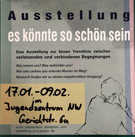 Ein Sharepic mit dem folgenden Text:

Eine Ausstellung zur feinen Trennlinie zwischen verletzenden und verbindenen Begegnungen Was trennt uns? Was verbindet uns? Wie sehr stehen uns erlernte Muster im Weg? | Wodurch finden wir zu einem respektvollem Umgang?
17.01.-09.02. im Jugendzentrum NW Gerichtstr. 6a
www.eskoennteso.wordpress.com ausstellung_as@posteo.de