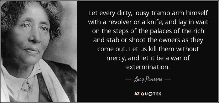 Photo of Lucy Parsons with the following quote: Let every dirty, lousy tramp arm himself with a revolver or a knife, and lay in wait on the steps of the palaces of the rich and stab or shoot the owners as they come out. Let us kill them without mercy, and let it be a war of extermination.