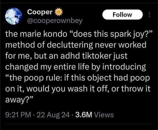 Cooper @cooperownbey

the marie kondo “does this spark joy?” method of decluttering never worked for me, but an adhd tiktoker just changed my entire life by introducing “the poop rule: if this object had poop on it, would you wash it off, or throw it away?”

9:21PM - 22 Aug 24 - 3.6M Views