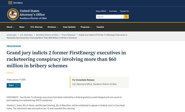 Justice.gov  U.S. Attorneys  Southern District of Ohio  Press Releases  Grand Jury Indicts 2 Former FirstEnergy Executives In Racketeering Conspiracy Involving More Than $60 Million In Bribery Schemes

Press Release
Grand jury indicts 2 former FirstEnergy executives in racketeering conspiracy involving more than $60 million in bribery schemes
Friday, January 17, 2025
Share right caret
For Immediate Release
U.S. Attorney's Office, Southern District of Ohio
CINCINNATI – Two former FirstEnergy executives have been indicted by a federal grand jury and charged with one count of participating in a racketeering (RICO) conspiracy.

Charles E. Jones, 69, of Akron, and Michael Dowling, 60, of Massillon, will be scheduled to appear in federal court in Cincinnati today. The indictment was returned on Jan. 15 and unsealed this morning.

It is alleged that Jones and Dowling participated in an enterprise (FirstEnergy
