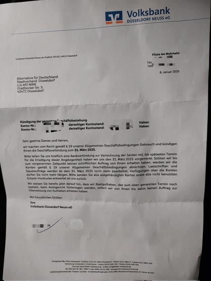 Kündigungsschreiben der Bank an den Stadtverband Düsseldorf der AfD: 
Sehr geehrte Damen und Herren,
wir machen vom Recht gemäẞ § 19 unserer Allgemeinen Geschäftsbedingungen Gebrauch und kündigen Ihnen die Geschäftsverbindung zum 31. März 2025.
Bitte teilen Sie uns brieflich eine Bankverbindung zur Verrechnung der Salden mit. Als spätesten Termin für die Erledigung dieser Angelegenheit haben wir uns den 31. März 2025 vorgemerkt. Sollten wir bis zum vorgenannten Zeitpunkt keinen schriftlichen Auftrag von Ihnen erhalten haben, werden wir die Konten gemãẞ § 19 unserer Allgemeinen Geschäftsbedinqungen abrechnen. Lastschriften und Daueraufträge werden ab dem 31. März 2025 nicht mehr bearbeitet, Verfügungen über die Konten dürfen Sie nicht mehr tätigen. Bitte senden Sie alle ausgehändigten Karten sowie alle nicht benutzten Scheck-Vordrucke entwertet an uns zurück.
Wir weisen Sie bereits jetzt darauf hin, dass wir Restguthaben, das zum oben genannten Termin noch besteht, beim Amtsgericht hinterlegen werden, sofern wir von Ihnen bis dahin keinen Auftrag zur Überweisung von Guthaben erhalten haben.
Mit freundlichen Grüẞen
Ihre Volksbank Düsseldorf Neuss eG