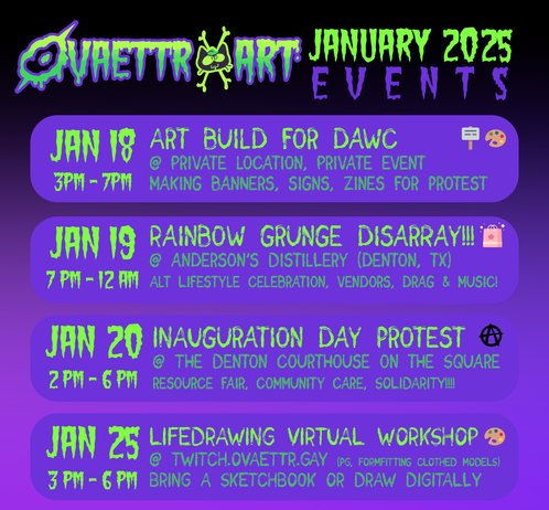 Ovaettr Art January 2025 Events

Jan 18 - Art build for DAWC (Dallas Anti War Committee) @ private event 3pm - 7pm

Jan 19 - Rainbow Grunge Disarray! @ Anderson's Distillery (Denton, TX) Alternative Lifestyle Celebration, Vendors, Drag and music!

Jan 20 - Inauguration Day Protest @ the Denton Courthouse on the Square, resource fair, community care, solidarity 2pm - 6pm

Jan 25 - Life Drawing Virtual Workshop @ twitch.ovaettr.gay PG rated form fitting clothing on models bring a sketchbook or draw digitally 3pm - 6pm