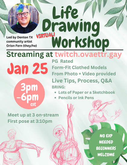 Life Drawing Workshop (Virtual!) Led by denton TX community artist Orion Fern (they/he) 

Streaming at twitch.ovaettr.gay 

PG rated
Form-fit  clothed models
From photo + video provided
Live tips, Process, Q&A 
Bring: 
- lots of paper or a sketchbook
- pencils or ink pens

Jan 25th 
3pm - 6pm 
Meet up at 3 on-stream
First pose at 3:10 PM CST

No Experience needed beginners welcome