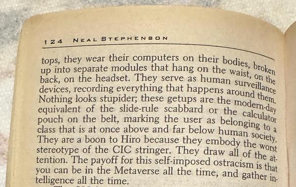 they wear their computers on their bodies, broken up into separate modules that hang on the waist, on the back, on the headset. They serve as human surveillance devices, recording everything that happens around them. Nothing looks stupider; these getups are the modern-day equivalent of the slide-rule scabbard or the calculator pouch on the belt, marking the user as belonging to a class that is at once above and far below human society. They are a boon to Hiro because they embody the worst stereotype of the CIC stringer. They draw all of the attention. The payoff for this self-imposed ostracism is that you can be in the Metaverse all the time, and gather intelligence all the time.