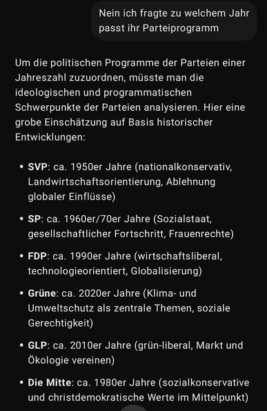 Nein ich fragte zu welchem Jahr passt ihr Parteiprogramm

Um die politischen Programme der Parteien einer Jahreszahl zuzuordnen, müsste man die ideologischen und programmatischen Schwerpunkte der Parteien analysieren. Hier eine grobe Einschätzung auf Basis historischer Entwicklungen:

SVP: ca. 1950er Jahre (nationalkonservativ, Landwirtschaftsorientierung, Ablehnung globaler Einflüsse)

SP: ca. 1960er/70er Jahre (Sozialstaat, gesellschaftlicher Fortschritt, Frauenrechte)

FDP: ca. 1990er Jahre (wirtschaftsliberal, technologieorientiert, Globalisierung)

Grüne: ca. 2020er Jahre (Klima- und Umweltschutz als zentrale Themen, soziale Gerechtigkeit)

GLP: ca. 2010er Jahre (grün-liberal, Markt und Ökologie vereinen)

Die Mitte: ca. 1980er Jahre (sozialkonservative und christdemokratische Werte im Mittelpunkt)