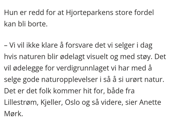 "Hun er redd for at Hjorteparkens store fordel kan bli borte.

– Vi vil ikke klare å forsvare det vi selger i dag hvis naturen blir ødelagt visuelt og med støy. Det vil ødelegge for verdigrunnlaget vi har med å selge gode naturopplevelser i så å si urørt natur. Det er det folk kommer hit for, både fra Lillestrøm, Kjeller, Oslo og så videre, sier Anette Mørk."