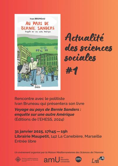 AU PAYS DE BERNIE SANDERS

Actualite des sciences soctales

Rencontre avec le politiste

Ivan Bruneau qui présentera son livre

Voyage au pays de Bernie Sanders :

enqueéte sur une autre Amerique

(Editions de 'EHESS, 2024)

31 janvier 2025, 17h45 —19h

Librairie Maupetit, 142 La Canebiere, Marseille

Entrée libre

Un événement organise par la Maison Méditerranéenne des Sciences de 'Homme