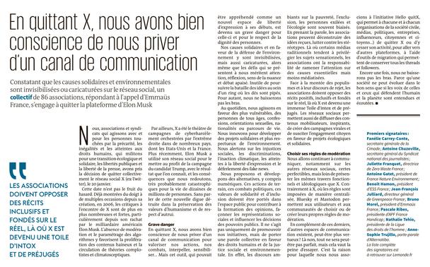 En quittant X, nous avons bien conscience de nous priver d’un canal de communication

Constatant que les causes solidaires et environnementales sont invisibilisées ou caricaturées sur le réseau social, un collectifde 86 associations, répondant à l’appel d’Emmaüs France, s’engage à quitter la plateforme d’Elon Musk

Nous, associations et syndicats qui agissons avec et pour les personnes touchées par la précarité, les inégalités et les atteintes aux droits humains, qui militons pour une transition écologique et solidaire, les libertés publiques et la liberté de la presse, avons pris la décision de quitter collectivement le réseau social X (ex-Twitter), le 20 janvier.

Cette date n’est pas le fruit du hasard. Déjà montrées du doigt à de multiples occasions depuis sa création, en 2006, les critiques à l’encontre de X sont de plus en plus nombreuses et fortes, particulièrement depuis son rachat par le milliardaire américain Elon Musk. L’absence de modération et le paramétrage des algorithmes y favorisent la prolifération des contenus haineux et la circulation de théories complotistes et climatosceptiques.