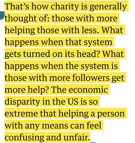 That’s how charity is generally thought of: those with more helping those with less. What happens when that system gets turned on its head? What happens when the system is those with more followers get more help? The economic disparity in the US is so extreme that helping a person with any means can feel confusing and unfair.