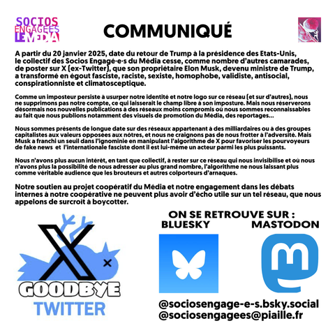 A partir du 20 janvier 2025, date du retour de Trump a la présidence des Etats-Unis, le collectif des Socios Engagé-e-s du Média cesse, comme nombre d’autres camarades, de poster sur X [ex-Twitter] que son propriétaire Elon Musk, devenu ministre de Trump, a transformé en égout fasciste, raciste, sexiste, homophobe, validiste, antisocial, conspirationniste et climatosceptique. Comme un imposteur persiste à usurper notre identité et notre logo sur ce réseau (et sur d’autres), nous ne supprimons pas notre compte, ce qui laisserait le champ libre a son imposture. Mais nous réserverons désormais nos nouvelles publications à des réseaux moins compromis où nous sommes reconnaissables au fait que nous publions notamment des visuels de promotion du Média, des reportages... Nous sommes présents de longue date sur des réseaux appartenant à des milliardaires ou à des groupes capitalistes aux valeurs opposées aux nôtres, et nous ne craignons pas de nous frotter à I'adversité. Mais Musk a franchi un seuil dans l'ignominie en manipulant I'algorithme de X pour favoriser les pourvoyeurs de fake news et I'internationale fasciste dont il est lui-même un acteur parmi les plus puissants. Nous n’avons plus aucun intérêt, en tant que collectif, à rester sur ce réseau qui nous invisibilise et où nous n’avons plus la possibilité de nous adresser au plus grand nombre, l'algorithme ne nous laissant plus comme véritable audience que les brouteurs et autres colporteurs d’arnaques.