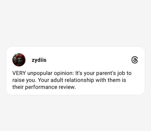 zydiis

VERY unpopular opinion: It's your parent's job to raise you. Your adult relationship with them is their performance review.