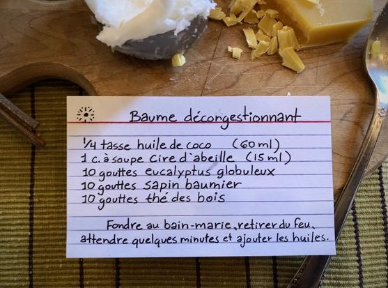 Baume décongestionnant :
60 ml d'huile de coco
15 ml de cire d'abeille
10 gouttes d'huile essentielle de chacun : eucalyptus globuleux, sapin baumier et thé des bois
Fondre au bain-marie, incorporer les huiles quand le mélange refroidit.