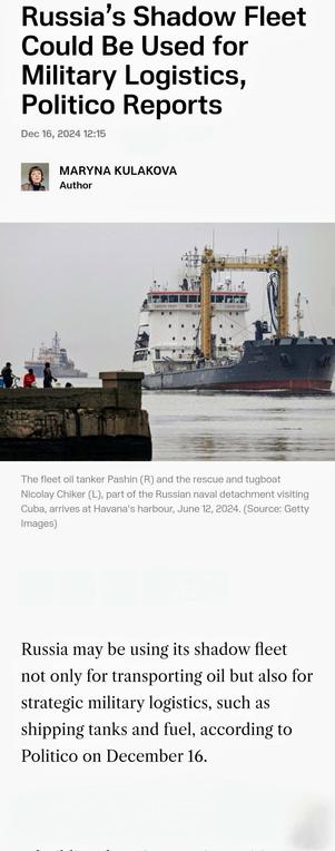 Russia’s Shadow Fleet Used for Military Logistics, Politico Reports Dec 16, 2024 12:15 ﬂ MARYNA KULAKOVA  Author 

The fleet oil tanker Pashin (R) and the rescue and tugboat Nicolay Chiker (L), part of the Russian naval detachment visiting Cuba, arrives at Havana's harbour, June 12, 2024. (Source: Getty Images) Russia may be using its shadow fleet not only for transporting oil but also for strategic military logistics, such as shipping tanks and fuel, according to Politico on December 16.