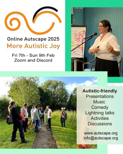 [Autscape logo: orange and black swirls]

Online Autscape 2025.
Theme: More Autistic Joy.
Friday the 7th to Sunday the 9th of February.
On Zoom and Discord.

[Image of Autscape 2024 presenter Joanna Ławicka, a dark-haired woman, wearing a white shirt and black trousers, speaking into a microphone, next to a flip chart full of Post-It notes]

[Image of nine Autscape 2024 participants in the park, standing near-ish each other but somewhat scattered about, apparently in conversation]

Autistic-friendly.
Presentations.
Music.
Comedy.
Lightning talks.
Activities.
Discussions.

Website: www.autscape.org
E-mail: info@autscape.org