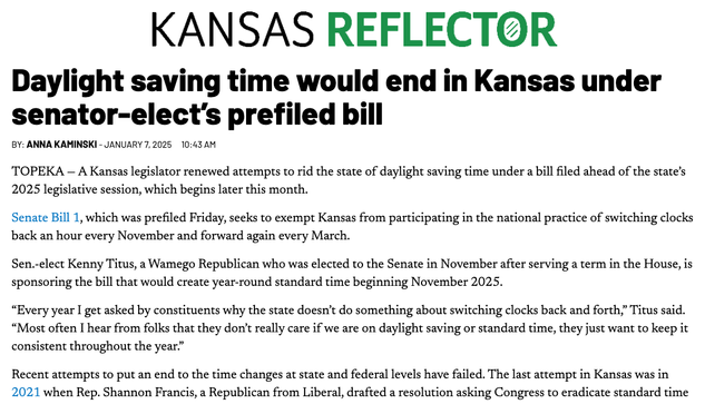 Kansas Reflector
Daylight Saving Time Would End in Kansas Under Senator-Elect’s Prefiled Bill
By: Anna Kaminski - January 7, 2025 10:43 am

TOPEKA — A Kansas legislator renewed attempts to rid the state of daylight saving time under a bill filed ahead of the state’s 2025 legislative session, which begins later this month.

Senate Bill 1, which was prefiled Friday, seeks to exempt Kansas from participating in the national practice of switching clocks back an hour every November and forward again every March.

Sen.-elect Kenny Titus, a Wamego Republican who was elected to the Senate in November after serving a term in the House, is sponsoring the bill that would create year-round standard time beginning November 2025.

“Every year I get asked by constituents why the state doesn’t do something about switching clocks back and forth,” Titus said. “Most often I hear from folks that they don’t really care if we are on daylight saving or standard time, they just want to keep it consistent…