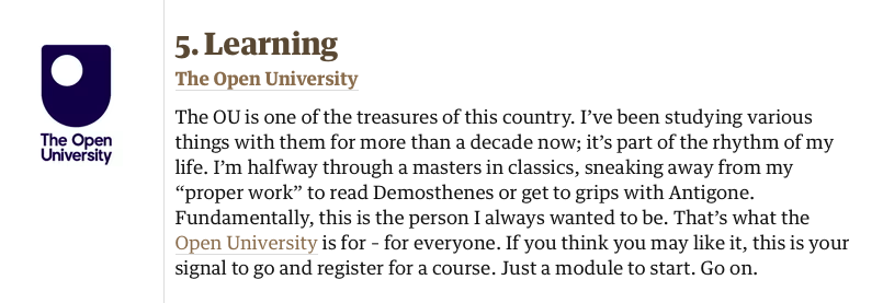 5. Learning
The Open University

The OU is one of the treasures of this country. I’ve been studying various things with them for more than a decade now; it’s part of the rhythm of my life. I’m halfway through a masters in classics, sneaking away from my “proper work” to read Demosthenes or get to grips with Antigone. Fundamentally, this is the person I always wanted to be. That’s what the Open University is for – for everyone. If you think you may like it, this is your signal to go and register for a course. Just a module to start. Go on.