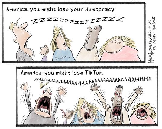 Cartoon in two parts:
Top: America, you might lose your democracy. Americans: Zzzzzzzzzzz
Bottom: America, you might lose Tiktok. Americans: AAAAAAAAAAAAAAAAAA!!!