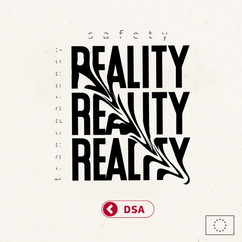 A visually striking poster with the word 'reality' repeated three times three-row square. It is written in bold and distorted diagonally from top left to bottom right, creating a melting effect and making it hard to read. On the right, there is the word 'transparency' and on the top of it the word 'safety'. They are written in smaller font size, faded colour and crossed out in the middle. Below there is a red switched-off button with "DSA” written inside it.