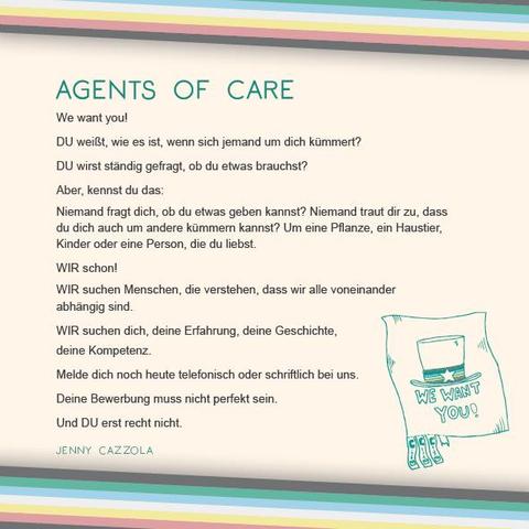 Das Plakat hat einen beigen Hintergrund. Oben und unten verläuft diagonal eine Disability Pride Flag (Streifen: dunkelgrau – grün – blau – weiß – gelb- rot- dunkelgrau).   Überschrift des Textes in grün: Agents of CARE Text: We want you! DU weißt, wie es ist, wenn sich jemand um dich kümmert?  DU wirst ständig gefragt, ob du etwas brauchst? Aber, kennst du das: Niemand fragt dich, ob du etwas geben kannst? Niemand traut dir zu, dass du dich auch um andere kümmern kannst? Um eine Pflanze, ein Haustier, Kinder oder eine Person, die du liebst.  WIR schon!  WIR suchen Menschen, die verstehen, dass wir alle voneinander abhängig sind.  WIR suchen dich, deine Erfahrung, deine Geschichte, deine Kompetenz. Melde dich noch heute telefonisch oder schriftlich bei uns.  Deine Bewerbung muss nicht perfekt sein.  Und DU erst recht nicht.  Rechts unter dem Text ist eine Illustration in grün. Sie zeigt einen Zettel, wie er für Aushänge verwendet wird, mit vorgefertigten Streifen unten zum Abreißen. Die meisten der Abreißstreifen sind schon fort. Auf dem Hauptteil des Aushangs sieht man die Worte „We want you!“, darüber einen Hut, der an Uncle Sam erinnert, mit einem Stern drauf. Den Hut umspannt ein Band in den Farben der Disability-Flagge.  Daneben in Grün der Name: Jenny Cazzola