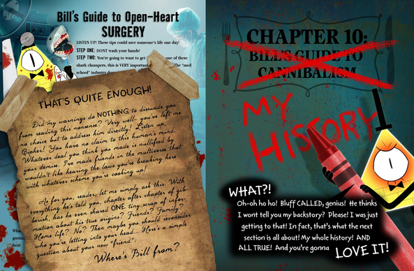 La imagen presenta una página humorística de un cómic protagonizado por Bill Cipher.

A la izquierda, hay una sección titulada "La guía de Bill para una cirugía a corazón abierto", que ofrece de manera cómica consejos absurdos sugiriendo que podrían salvar vidas. Bill aparece vestido de doctor y con sangre. Sobre esta página hay una nota en un pergamino que dice "¡YA ES SUFICIENTE!" advirtiendo a los lectores que no sigan la guía. Parece la tipografía de Stanford.

A la derecha el encabezado "CAPÍTULO 10: LA GUÍA DE BILL PARA EL CANIBALISMO" está tachado y reemplazado por "MI HISTORIA" escrito con lápiz rojo. Bill Cipher está representado sosteniendo un lápiz rojo, enfadado, con un globo de diálogo que dice: "¿QUÉ? ¡Oh-oh ho ho! ¡Menudo engaño, genio! ¿Él cree que no os voy a contar mi historia? ¡Por favor! ¡Estaba llegando a eso! De hecho, ¡de eso trata la siguiente sección! ¡Toda mi historia! ¡Y TODA VERDADERA! ¡Y os va a ENCANTAR!".
