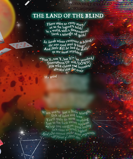 La imagen presenta un diseño vibrante y abstracto centrado en un poema titulado "LA TIERRA DE LOS CIEGOS". El poema se presenta en una fuente sinuosa.

La primera parte dice (no me cabe todo):
"Tres lados a cada historia / o eso cuenta la leyenda / en un mundo con 2 dimensiones / vivía un triángulo de oro".
Menciona a Bill como el triángulo con un solo ojo como rey en una tierra de ciegos que sólo ven en 2 dimensiones. El poema continúa con un llamado a la acción, alentando a toda Euclydia a liberarse de las reglas y limitaciones de las dos dimensiones.

El fondo está lleno de una mezcla de tonos rojos, naranjas y amarillos, junto con formas y texturas abstractas, creando una atmósfera surrealista y onírica que complementa los temas del poema sobre ceguera, ignorancia y la búsqueda de la verdad.
