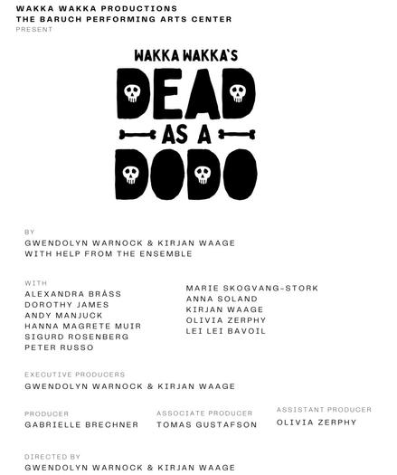 WAKKA WAKKA PRODUCTIONS
THE BARUCH PERFORMING ARTS CENTER
PRESENT
WAKKA WAKKA'S
•ЕЛ®
→AS A+
BY
GWENDOLYN WARNOCK & KIRJAN WAAGE
WITH HELP FROM THE ENSEMBLE
WITH
ALEXANDRA BRÄSS
DOROTHY JAMES
ANDY MANJUCK
HANNA MAGRETE MUIR
SIGURD ROSENBERG
PETER RUSSO
MARIE SKOGVANG-STORK
ANNA SOLAND
KIRJAN WAAGE
OLIVIA ZERPHY
LEI LEI BAVOIL
EXECUTIVE PRODUCERS
GWENDOLYN WARNOCK & KIRJAN WAAGE
PRODUCER
GABRIELLE BRECHNER
ASSOCIATE PRODUCER
TOMAS GUSTAFSON
ASSISTANT PRODUCER
OLIVIA ZERPHY
DIRECTED BY
GWENDOLYN WARNOCK & KIRJAN WAAGE