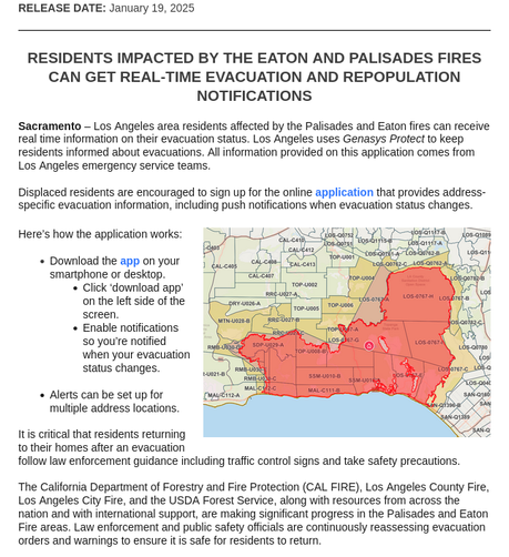 RESIDENTS IMPACTED BY THE EATON AND PALISADES FIRES CAN GET REAL-TIME EVACUATION AND REPOPULATION NOTIFICATIONS

Sacramento – Los Angeles area residents affected by the Palisades and Eaton fires can receive real time information on their evacuation status. Los Angeles uses Genasys Protect to keep residents informed about evacuations. All information provided on this application comes from Los Angeles emergency service teams.


Displaced residents are encouraged to sign up for the online application that provides address-specific evacuation information, including push notifications when evacuation status changes.
	

Here’s how the application works:


    Download the app on your smartphone or desktop.
    Click ‘download app’ on the left side of the screen.
    Enable notifications so you’re notified when your evacuation status changes.


    Alerts can be set up for multiple address locations.


It is critical that residents returning to their homes after an evacuation follow law enforcement guidance including traffic control signs and take safety precautions.


The California Department of Forestry and Fire Protection (CAL FIRE), Los Angeles County Fire, Los Angeles City Fire, and the USDA Forest Service, along with resources from across the nation
