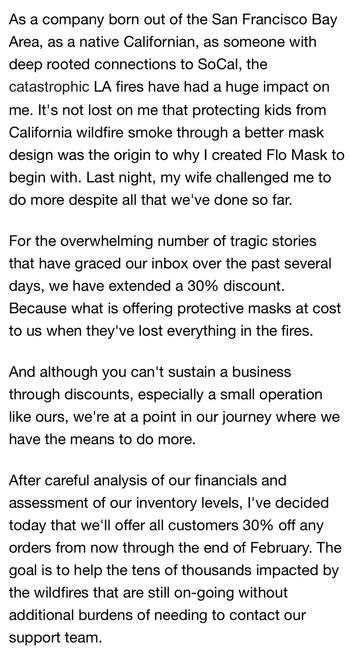 As a company born out of the San Francisco Bay Area, as a native Californian, as someone with deep rooted connections to SoCal, the catastrophic LA fires have had a huge impact on me. It's not lost on me that protecting kids from California wildfire smoke through a better mask design was the origin to why I created Flo Mask to begin with. Last night, my wife challenged me to do more despite all that we've done so far.

For the overwhelming number of tragic stories that have graced our inbox over the past several days, we have extended a 30% discount. Because what is offering protective masks at cost to us when they've lost everything in the fires.

And although you can't sustain a business through discounts, especially a small operation like ours, we're at a point in our journey where we have the means to do more.

After careful analysis of our financials and assessment of our inventory levels, I've decided today that we'll offer all customers 30% off any orders from now through the end of February. The goal is to help the tens of thousands impacted by the wildfires that are still on-going without additional burdens of needing to contact our support team.