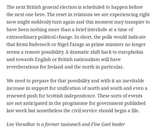 The next British general election is scheduled to happen before the next one here. The reset in relations we are experiencing right now might suddenly turn again and this moment may transpire to have been nothing more than a brief interlude at a time of extraordinary political change. In short, the polls would indicate that Kemi Badenoch or Nigel Farage as prime minister no longer seems a remote possibility. A dramatic shift back to europhobia and towards English or British nationalism will have reverberations for Ireland and the north in particular.
We need to prepare for that possibility and with it an inevitable increase in support for unification of north and south and even a renewed push for Scottish independence. These sorts of events are not anticipated in the programme for government published last week but nonetheless the civil service should begin a file.
Leo Varadkar is a former taoiseach and Fine Gael leader
