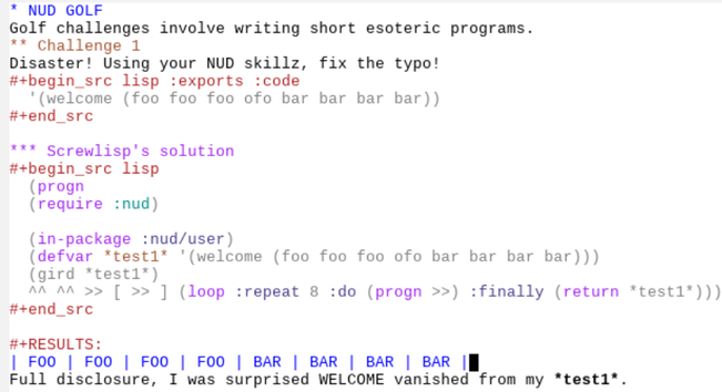 NUD GOLF
An emacs org doc presenting a NUD program, a small structure-editor-like program written by screwlisp. The challenge is to fix the typo in
'(foo foo foo ofo bar bar bar bar)

Screwlisp's solution is
^^ ^^ >> [ >> ] (loop :repeat 8 :do (progn >>) :finally (return *test1*)

(*test1* being the smashed input).