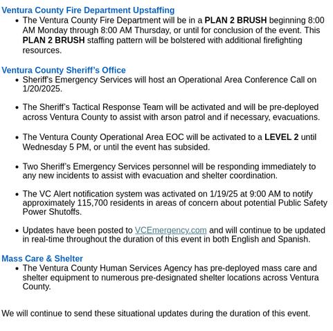 Ventura County Fire Department Upstaffing

    The Ventura County Fire Department will be in a PLAN 2 BRUSH beginning 8:00 AM Monday through 8:00 AM Thursday, or until for conclusion of the event. This PLAN 2 BRUSH staffing pattern will be bolstered with additional firefighting resources. 

 

Ventura County Sheriff’s Office

    Sheriff's Emergency Services will host an Operational Area Conference Call on 1/20/2025.

    The Sheriff’s Tactical Response Team will be activated and will be pre-deployed across Ventura County to assist with arson patrol and if necessary, evacuations.

    The Ventura County Operational Area EOC will be activated to a LEVEL 2 until Wednesday 5 PM, or until the event has subsided. 

    Two Sheriff’s Emergency Services personnel will be responding immediately to any new incidents to assist with evacuation and shelter coordination.

    The VC Alert notification system was activated on 1/19/25 at 9:00 AM to notify approximately 115,700 residents in areas of concern about potential Public Safety Power Shutoffs.