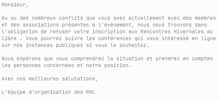 Monsieur,

Au vu des nombreux conflits que vous avez actuellement avec des membres 
et des associations présentes à l'événement, nous nous trouvons dans 
l'obligation de refuser votre inscription aux Rencontres Hivernales du 
libre . Vous pourrez suivre les conférences qui vous intéresse en ligne 
sur nos instances publiques si vous le souhaitez.

Nous espérons que vous comprendrez la situation et prendrez en comptes 
les personnes concernées et notre position.

Avec nos meilleures salutations,

L'équipe d'organisation des RHL