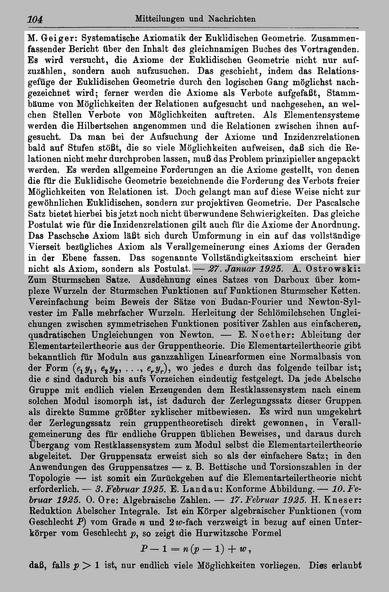 http://resolver.sub.uni-goettingen.de/purl?PPN37721857X_0034 Seite 104

Text:
M . Geiger: Systematische Axiomatik der Euklidischen Geometrie. Zusammenfassender Bericht über den Inhalt des gleichnamigen Buches des Vortragenden. Es wird versucht, die Axiome der Euklidischen Geometrie nicht nur zuzählen, sondern auch aufzusuchen. Das geschieht, indem das Relationsgefüge der Euklidischen Geometrie durch den logischen Gang möglichst gezeichnet wird; ferner werden die Axiome als Verbote aufgefaßt, Stammbäume von Möglichkeiten der Relationen aufgesucht und nachgesehen, an welchen Stellen Verbote von Möglichkeiten auftreten. Als Elementensysteme werden die Hilbertschen angenommen und die Relationen zwischen ihnen gesucht. Da man bei der Aufsuchung der Axiome und Inzidenzrelationen bald auf Stufen stößt, die so viele Möglichkeiten aufweisen, daß sich die Relationen nicht mehr durchproben lassen, muß das Problem prinzipieller angepackt werden. Es werden allgemeine Forderungen an die Axiome gestellt, von denen die für die Euklidische Geometrie bezeichnende die Forderung des Verbots freier Möglichkeiten von Relationen ist. Doch gelangt man auf diese Weise nicht zur gewöhnlichen Euklidischen, sondern zur projektiven Geometrie. Der Pascalsche Satz bietet hierbei bis jetzt noch nicht überwundene Schwierigkeiten. Das gleiche Postulat wie für die Inzidenzrelationen gilt auch für die Axiome der Anordnung. ...