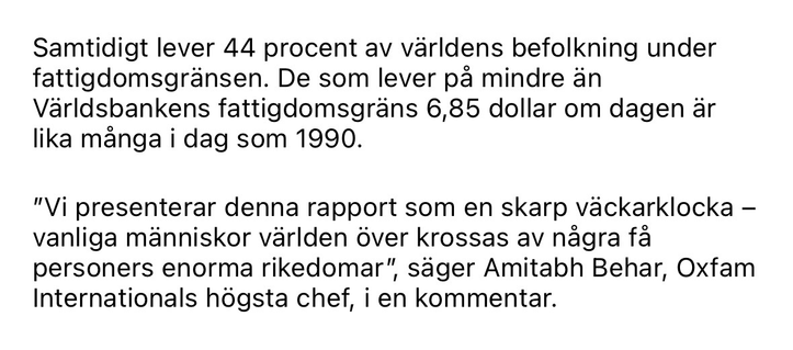Samtidigt lever 44 procent av världens befolkning under fattigdomsgränsen. De som lever pả mindre än Världsbankens fattigdomsgräns 6,85 dollar om dagen är lika många i dag som 1990. "Vi presenterar denna rapport som en skarp väckarklocka - vanliga människor världen över krossas av några få personers enorma rikedomar", säger Amitabh Behar, Oxfam Internationals högsta chef, i en kommentar.