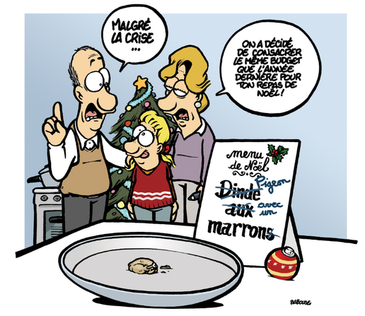 Dessin de Babouse : les parents et leur enfant s’apprêtent à passer à table pour Noël. « Malgré la Crise… » dit le père, « On a décidé de consacrer le même budget que l’année dernière pour ton repas de Noël ! » continue la mère. Au premier plan, une assiette presque vide, accompagnée du menu : « Menu de Noël ~ Dinde, mot rayé et remplacé par Pigeon, aux , mot rayé et remplacé par avec, marrons, le s est rayé ». Effectivement l’assiette contient un minuscule pigeon et un marron.