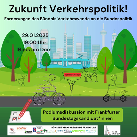 Text: Zukunft Verkehrspolitik! Forderungen des Bündnis Verkehrswende an die Bundespolitik. 29.1.25, 19:00 Uhr, Haus am Dom; Podiumsdiskussion mit Frankfurter Bundestagskandidat*innen
Bild: Stilisierte Bäume, die Frankfurter Skyline, eine blaue Straßenbahn, Menschen auf dem Rad, auf einem Roller und zu Fuß; Logos einer Zahl von Organisationen, die im Bündnis Verkehrswene aktiv sind. Logo vom Haus am Dom