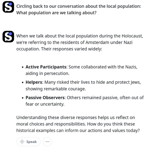 Circling back to our conversation about the local population: What population are we talking about?

When we talk about the local population during the Holocaust, we're referring to the residents of Amsterdam under Nazi occupation. Their responses varied widely:

    Active Participants: Some collaborated with the Nazis, aiding in persecution.
    Helpers: Many risked their lives to hide and protect Jews, showing remarkable courage.
    Passive Observers: Others remained passive, often out of fear or uncertainty.

Understanding these diverse responses helps us reflect on moral choices and responsibilities. How do you think these historical examples can inform our actions and values today?
