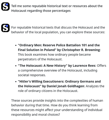 Tell me some reputable historical text or resources about the Holocaust regarding those percentages

For reputable historical texts that discuss the Holocaust and the behavior of the local population, you can explore these sources:

    "Ordinary Men: Reserve Police Battalion 101 and the Final Solution in Poland" by Christopher R. Browning: This book examines how ordinary people became perpetrators of the Holocaust.
    "The Holocaust: A New History" by Laurence Rees: Offers a comprehensive overview of the Holocaust, including societal responses.
    "Hitler's Willing Executioners: Ordinary Germans and the Holocaust" by Daniel Jonah Goldhagen: Analyzes the role of ordinary citizens in the Holocaust.

These sources provide insights into the complexities of human behavior during that time. How do you think learning from these resources might affect your understanding of individual responsibility and moral choices?
