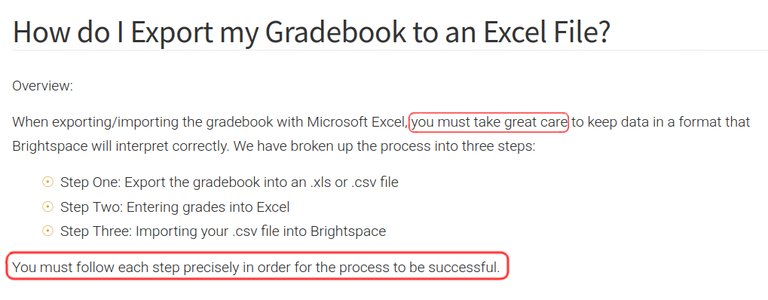 Section of a page from Vanderbilt's "how to brightspace" page, with highlighting added by me:

How do I Export my Gradebook to an Excel File? Overview: 
When exporting/importing the gradebook with Microsoft Excel,  <highlight>you must take great care</highlight> to keep data in a format that Brightspace will interpret correctly. We have broken up the process into three steps: 
- Step One: Export the gradebook into an .xIs or .csv file 
- Step Two: Entering grades into Excel
- Step Three: Importing your .csv file into Brightspace

<highlight>You must follow each step precisely in order for the process to be successful. </highlight>