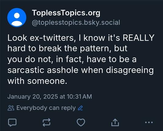 Screenshot of a bluesky post I made, not in reply to anyone:

Look ex-twitters, I know it's REALLY hard to break the pattern, but you do not, in fact, have to be a sarcastic asshole when disagreeing with someone.